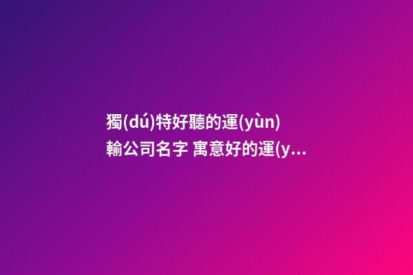 獨(dú)特好聽的運(yùn)輸公司名字 寓意好的運(yùn)輸公司取名